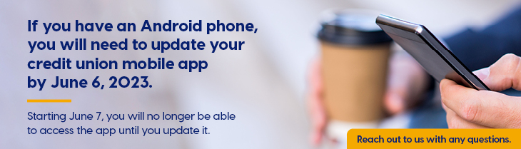 If you have an Android device, you will need to update your Credit Union app by June 6, 2023, for optimal performance. Starting June 7, you will no longer be able to access the app until you update it. Contact us if you have any questions. Thank you.