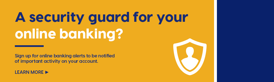 A security guard for your online banking? Sign up for online banking alerts to be notified of important activity on your account. Learn more
